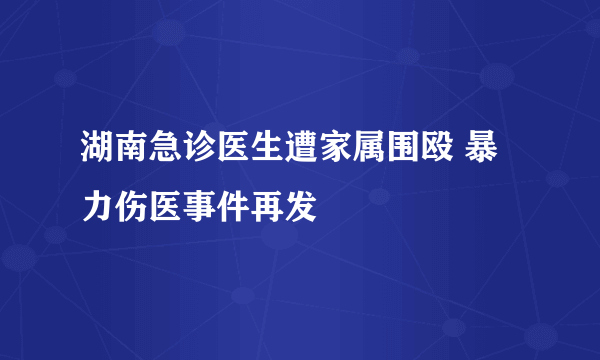 湖南急诊医生遭家属围殴 暴力伤医事件再发