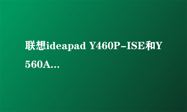 联想ideapad Y460P-ISE和Y560A-IFI选哪个更好??预算是6500左右,详细要求进来看