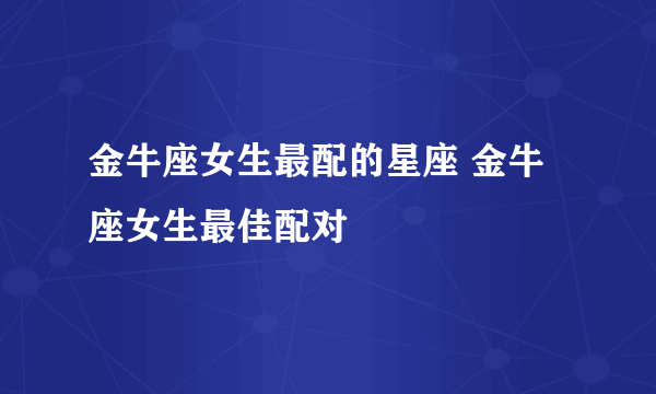 金牛座女生最配的星座 金牛座女生最佳配对