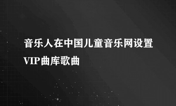 音乐人在中国儿童音乐网设置VIP曲库歌曲