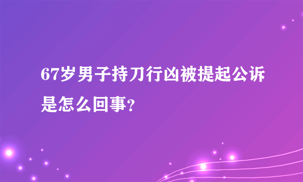 67岁男子持刀行凶被提起公诉是怎么回事？