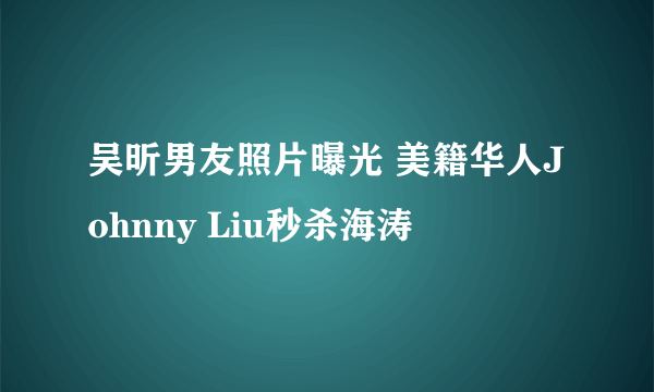 吴昕男友照片曝光 美籍华人Johnny Liu秒杀海涛