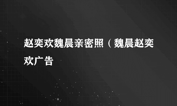 赵奕欢魏晨亲密照（魏晨赵奕欢广告