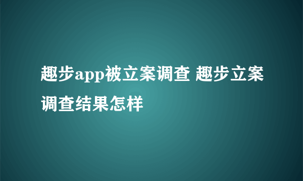 趣步app被立案调查 趣步立案调查结果怎样