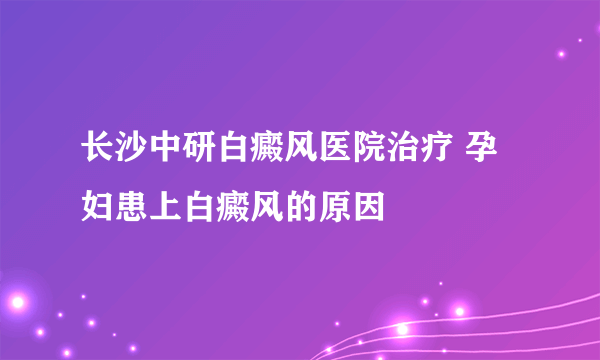 长沙中研白癜风医院治疗 孕妇患上白癜风的原因