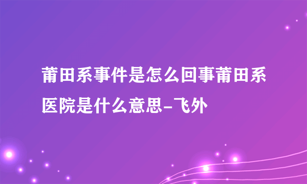 莆田系事件是怎么回事莆田系医院是什么意思-飞外