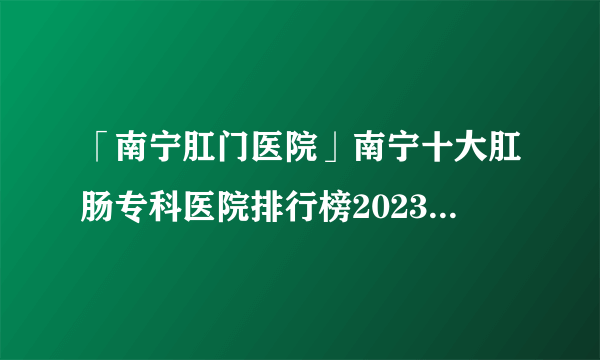 「南宁肛门医院」南宁十大肛肠专科医院排行榜2023-南宁肛肠科口碑网