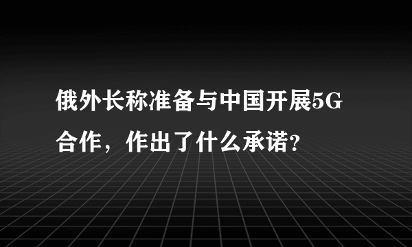 俄外长称准备与中国开展5G合作，作出了什么承诺？