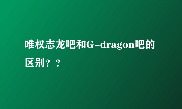 唯权志龙吧和G-dragon吧的区别？？