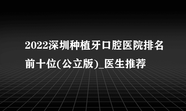 2022深圳种植牙口腔医院排名前十位(公立版)_医生推荐