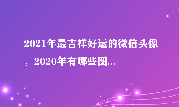 2021年最吉祥好运的微信头像，2020年有哪些图片适合做微信头像？