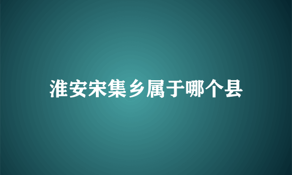 淮安宋集乡属于哪个县