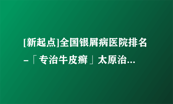 [新起点]全国银屑病医院排名-「专治牛皮癣」太原治牛皮癣医院公布：银屑病产生的原因与治疗