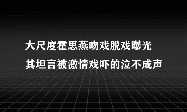 大尺度霍思燕吻戏脱戏曝光  其坦言被激情戏吓的泣不成声