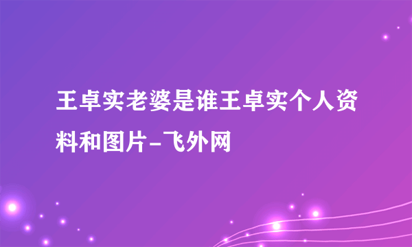 王卓实老婆是谁王卓实个人资料和图片-飞外网