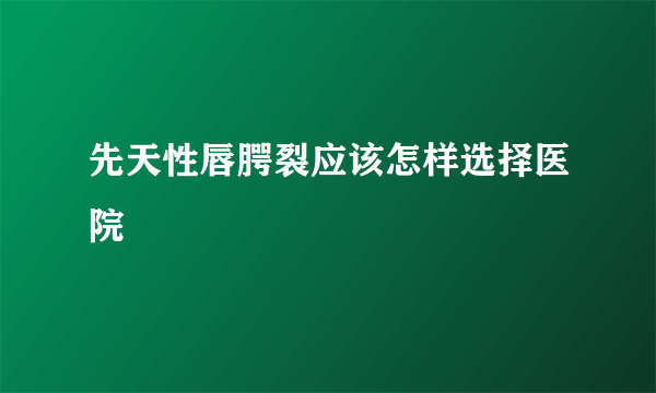 先天性唇腭裂应该怎样选择医院