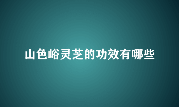 山色峪灵芝的功效有哪些