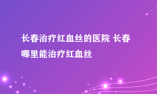 长春治疗红血丝的医院 长春哪里能治疗红血丝