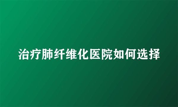 治疗肺纤维化医院如何选择