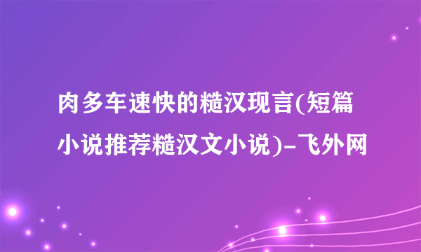 肉多车速快的糙汉现言(短篇小说推荐糙汉文小说)-飞外网