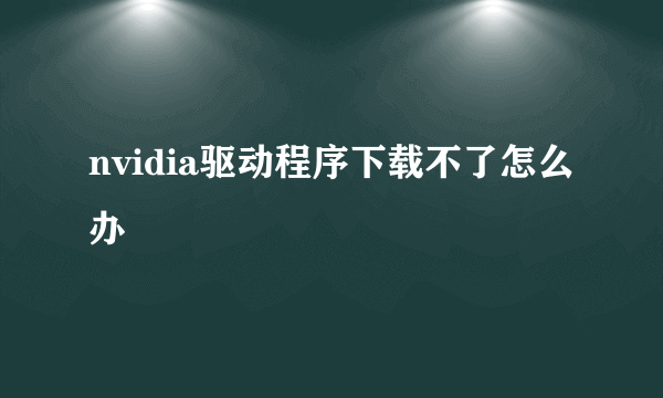 nvidia驱动程序下载不了怎么办