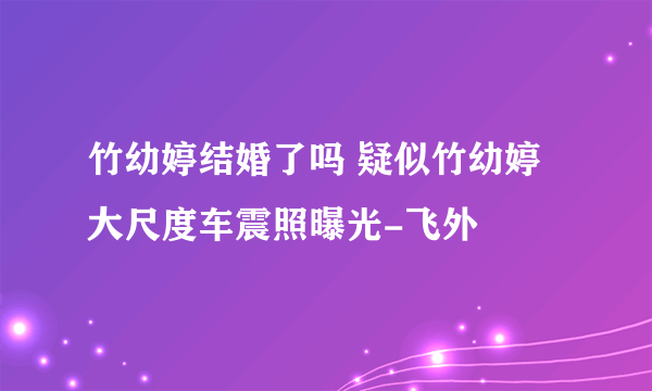 竹幼婷结婚了吗 疑似竹幼婷大尺度车震照曝光-飞外