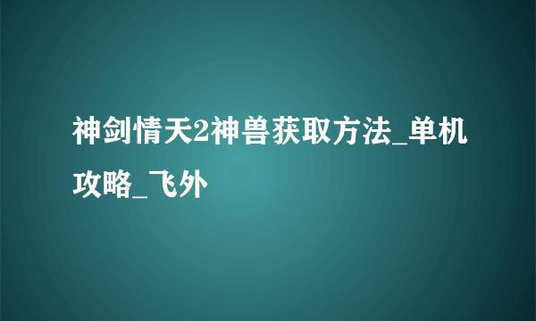 神剑情天2神兽获取方法_单机攻略_飞外