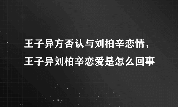 王子异方否认与刘柏辛恋情，王子异刘柏辛恋爱是怎么回事