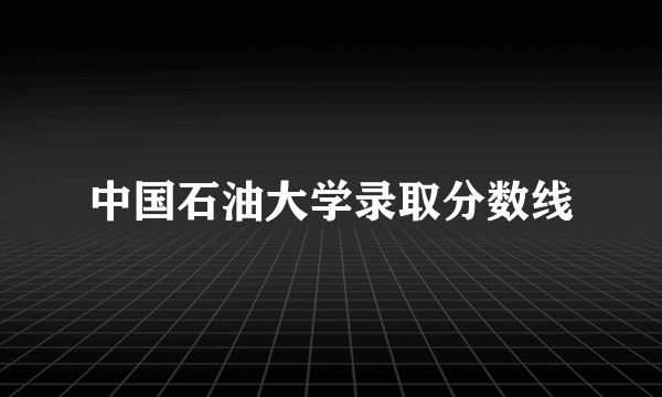 中国石油大学录取分数线