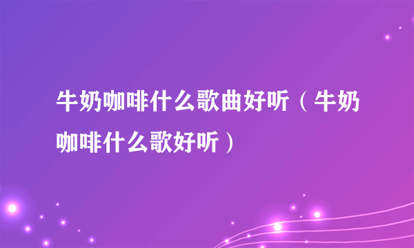 牛奶咖啡什么歌曲好听（牛奶咖啡什么歌好听）