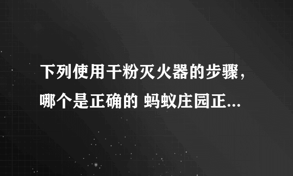 下列使用干粉灭火器的步骤，哪个是正确的 蚂蚁庄园正确答案11.9