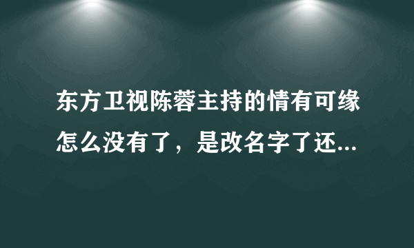 东方卫视陈蓉主持的情有可缘怎么没有了，是改名字了还是不做了啊，原来的幸福魔方，我一直非常喜欢看，