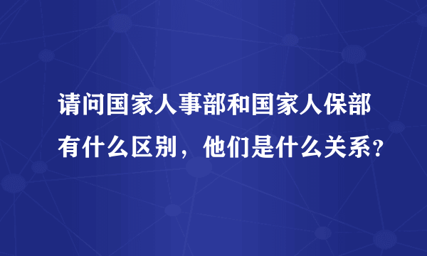 请问国家人事部和国家人保部有什么区别，他们是什么关系？