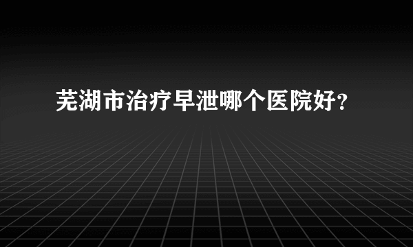 芜湖市治疗早泄哪个医院好？