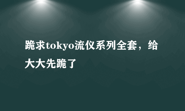 跪求tokyo流仪系列全套，给大大先跪了