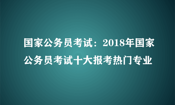 国家公务员考试：2018年国家公务员考试十大报考热门专业