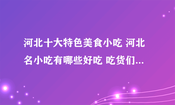 河北十大特色美食小吃 河北名小吃有哪些好吃 吃货们千万别错过的河北名吃