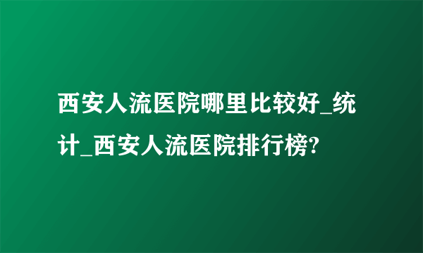 西安人流医院哪里比较好_统计_西安人流医院排行榜?