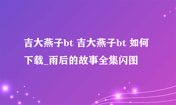 吉大燕子bt 吉大燕子bt 如何下载_雨后的故事全集闪图