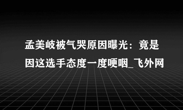 孟美岐被气哭原因曝光：竟是因这选手态度一度哽咽_飞外网