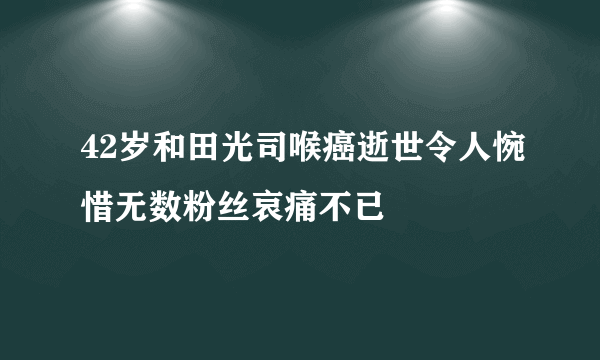 42岁和田光司喉癌逝世令人惋惜无数粉丝哀痛不已