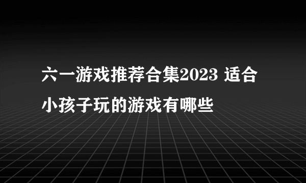 六一游戏推荐合集2023 适合小孩子玩的游戏有哪些