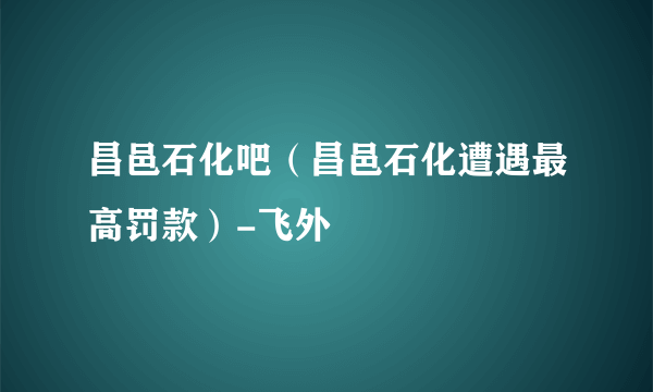 昌邑石化吧（昌邑石化遭遇最高罚款）-飞外