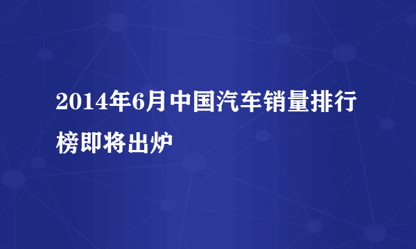 2014年6月中国汽车销量排行榜即将出炉