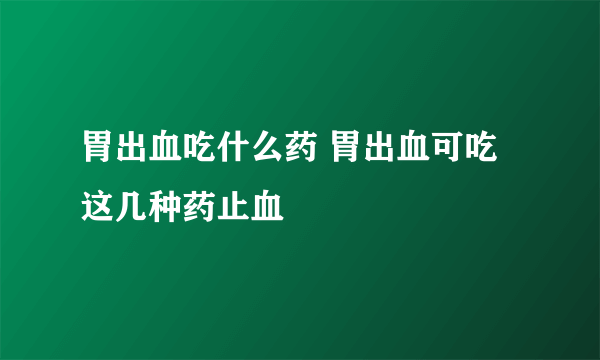 胃出血吃什么药 胃出血可吃这几种药止血