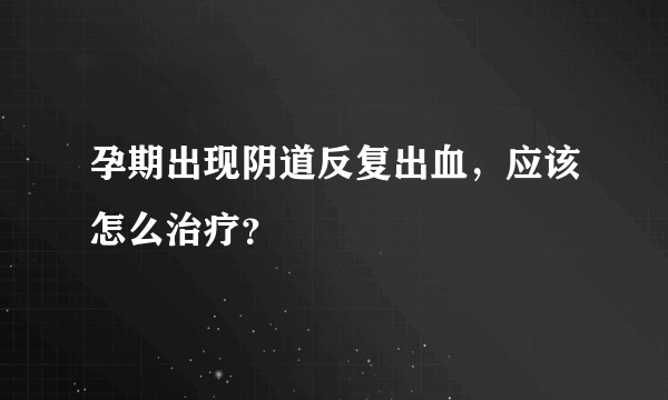 孕期出现阴道反复出血，应该怎么治疗？