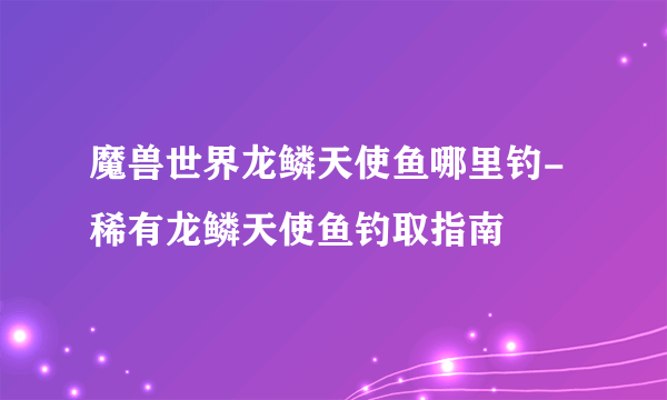 魔兽世界龙鳞天使鱼哪里钓-稀有龙鳞天使鱼钓取指南