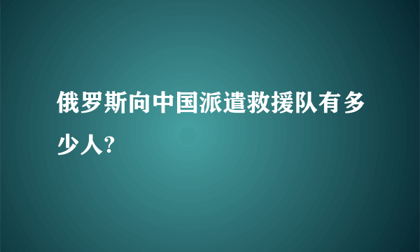 俄罗斯向中国派遣救援队有多少人?