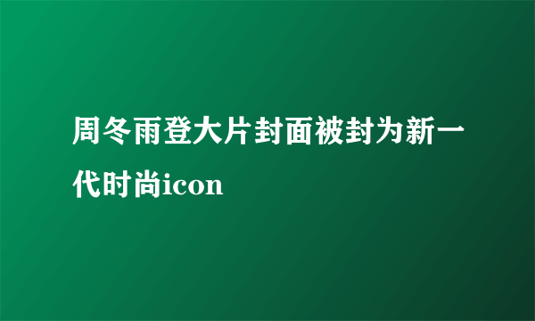 周冬雨登大片封面被封为新一代时尚icon