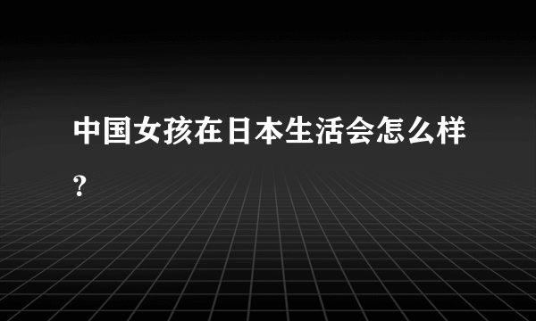 中国女孩在日本生活会怎么样？